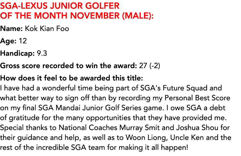 SGA LEXUS Junior Golfer of the Month NOVEMBER (MALE): Name: Kok Kian Foo Age: 12 Handicap: 9.3 Gross score recorded t...