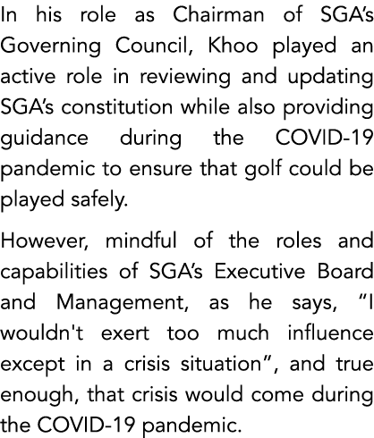 In his role as Chairman of SGA’s Governing Council, Khoo played an active role in reviewing and updating SGA’s consti...