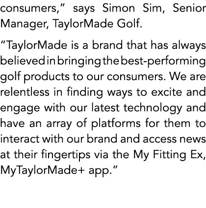 consumers,” says Simon Sim, Senior Manager, TaylorMade Golf. “TaylorMade is a brand that has always believed in bring...