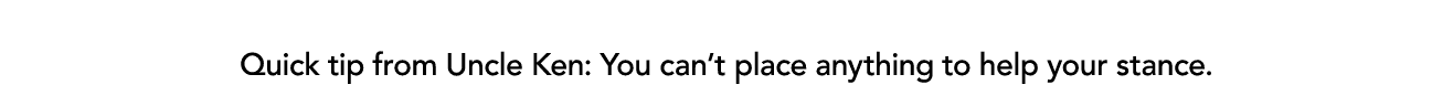  Quick tip from Uncle Ken: You can’t place anything to help your stance.